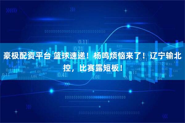 豪极配资平台 篮球速递！杨鸣烦恼来了！辽宁输北控，比赛露短板！