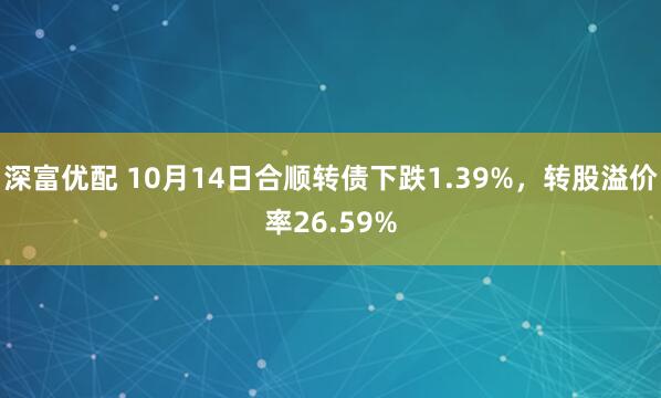 深富优配 10月14日合顺转债下跌1.39%,转股溢价率26.59%