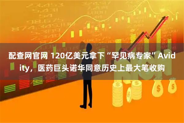 配查网官网 120亿美元拿下“罕见病专家”Avidity，医药巨头诺华同意历史上最大笔收购