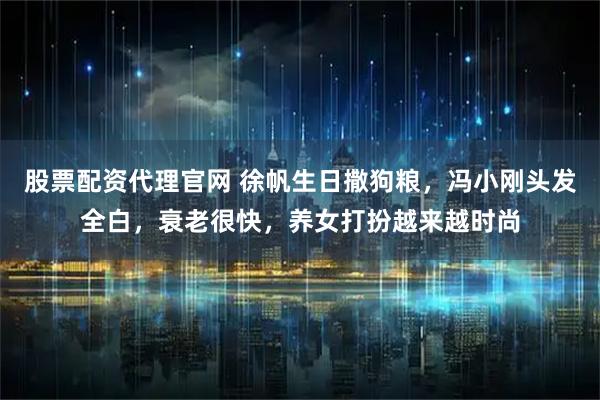 股票配资代理官网 徐帆生日撒狗粮,冯小刚头发全白,衰老很快,养女打扮越来越时尚