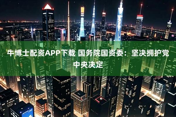 牛博士配资APP下载 国务院国资委：坚决拥护党中央决定