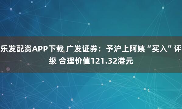 乐发配资APP下载 广发证券：予沪上阿姨“买入”评级 合理价值121.32港元