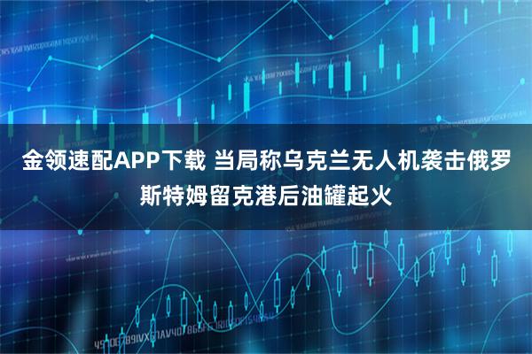 金领速配APP下载 当局称乌克兰无人机袭击俄罗斯特姆留克港后油罐起火