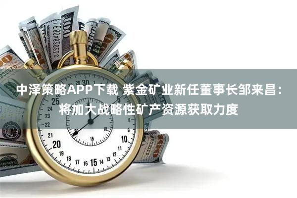 中泽策略APP下载 紫金矿业新任董事长邹来昌：将加大战略性矿产资源获取力度