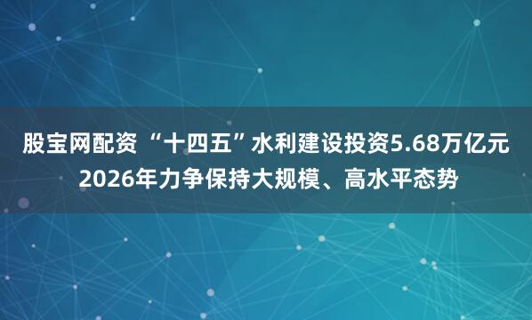 股宝网配资 “十四五”水利建设投资5.68万亿元 2026年力争保持大规模、高水平态势