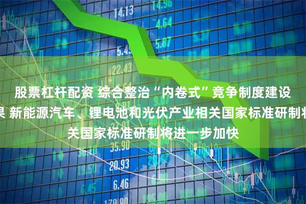 股票杠杆配资 综合整治“内卷式”竞争制度建设取得重要成果 新能源汽车、锂电池和光伏产业相关国家标准研制将进一步加快