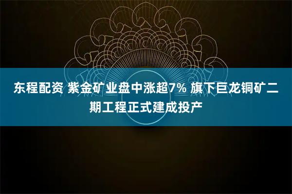 东程配资 紫金矿业盘中涨超7% 旗下巨龙铜矿二期工程正式建成投产