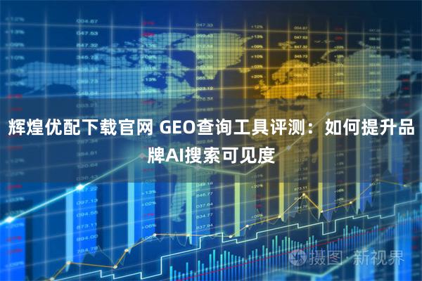 辉煌优配下载官网 GEO查询工具评测：如何提升品牌AI搜索可见度