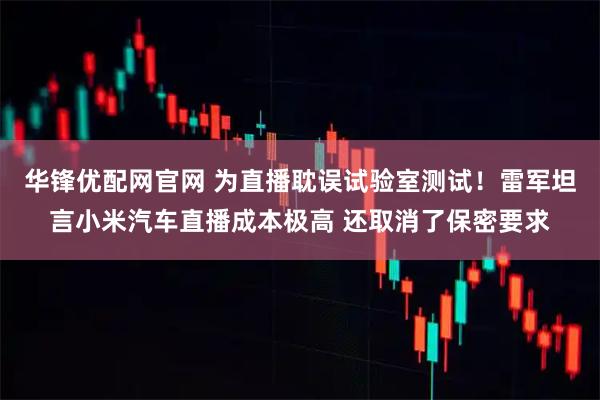 华锋优配网官网 为直播耽误试验室测试！雷军坦言小米汽车直播成本极高 还取消了保密要求