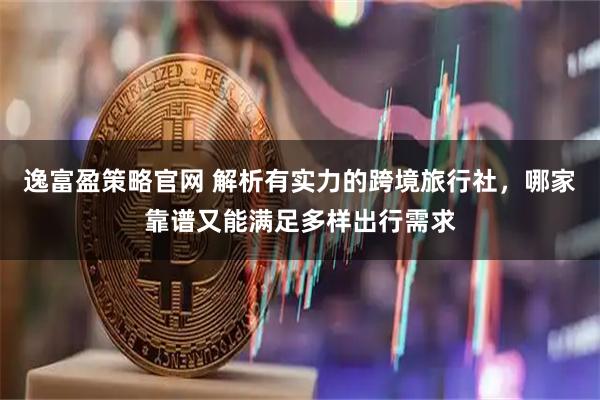 逸富盈策略官网 解析有实力的跨境旅行社，哪家靠谱又能满足多样出行需求