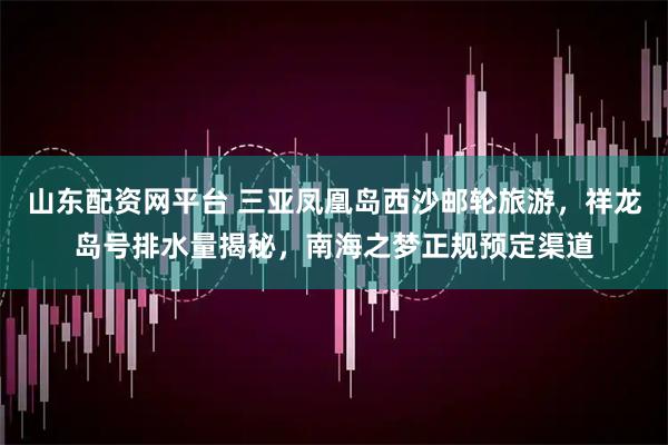 山东配资网平台 三亚凤凰岛西沙邮轮旅游，祥龙岛号排水量揭秘，南海之梦正规预定渠道