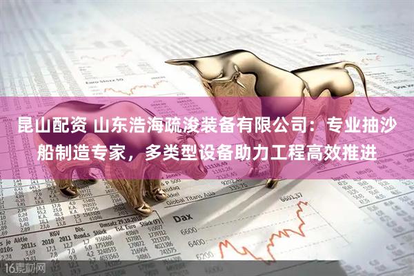 昆山配资 山东浩海疏浚装备有限公司:专业抽沙船制造专家,多类型设备助力工程高效推进