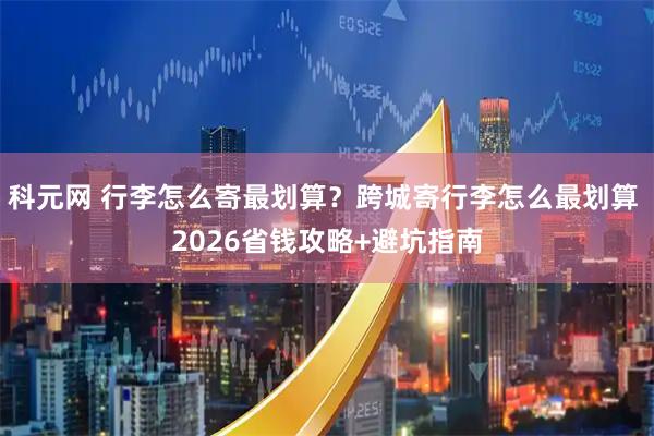 科元网 行李怎么寄最划算？跨城寄行李怎么最划算 2026省钱攻略+避坑指南